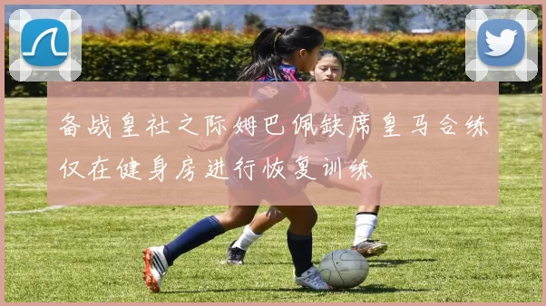 备战皇社之际姆巴佩缺席皇马合练仅在健身房进行恢复训练