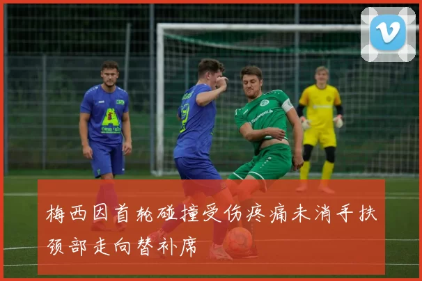 梅西因首轮碰撞受伤疼痛未消手扶颈部走向替补席