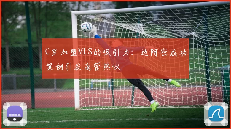 C罗加盟MLS的吸引力：迈阿密成功案例引发高管热议