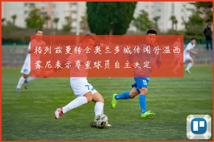 格列兹曼转会奥兰多城传闻升温西蒙尼表示尊重球员自主决定