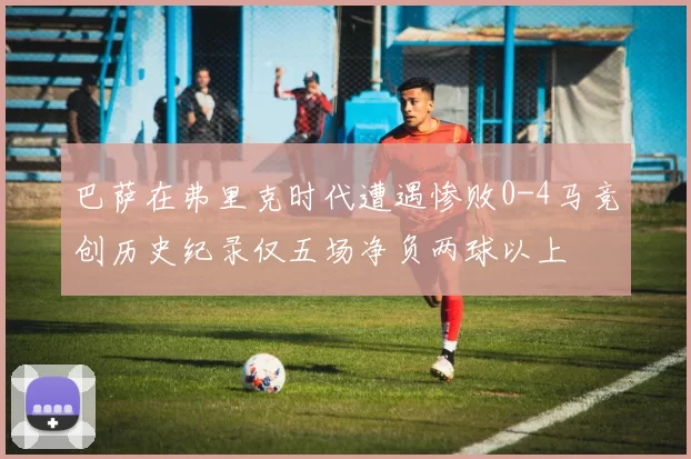 巴萨在弗里克时代遭遇惨败0-4马竞创历史纪录仅五场净负两球以上