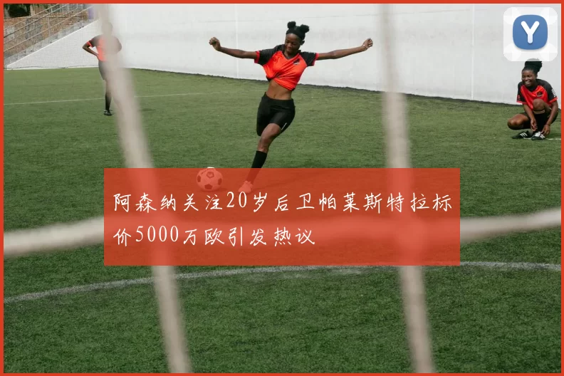 阿森纳关注20岁后卫帕莱斯特拉标价5000万欧引发热议