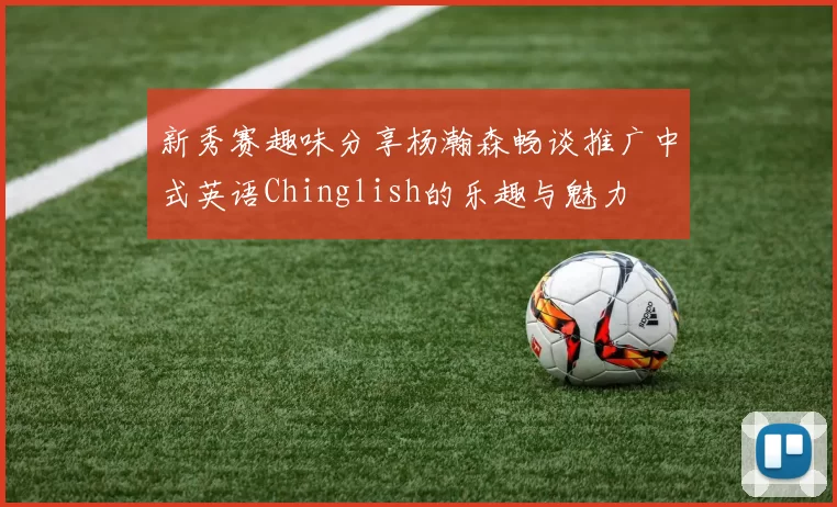 新秀赛趣味分享杨瀚森畅谈推广中式英语Chinglish的乐趣与魅力