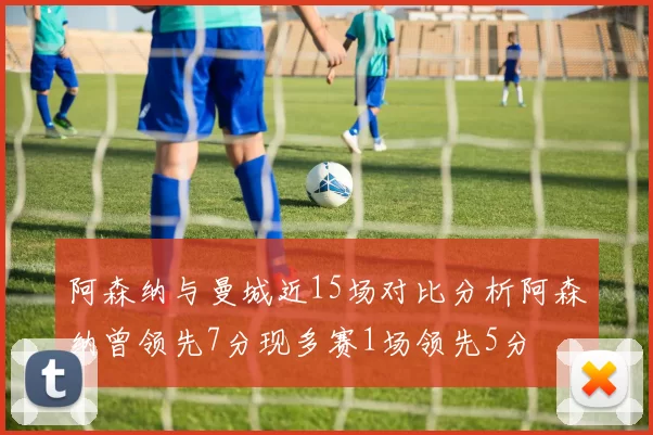 阿森纳与曼城近15场对比分析阿森纳曾领先7分现多赛1场领先5分