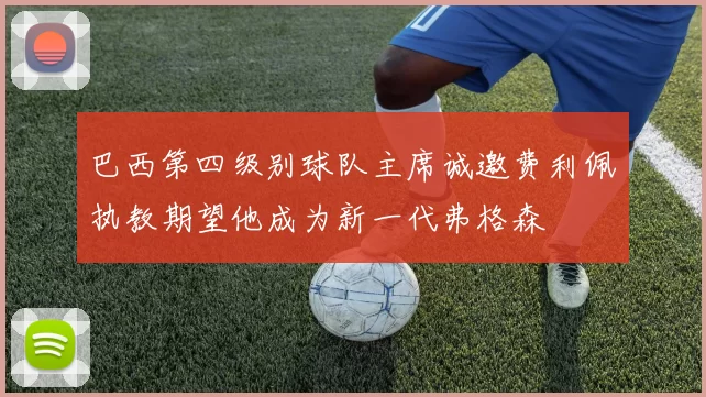 巴西第四级别球队主席诚邀费利佩执教期望他成为新一代弗格森