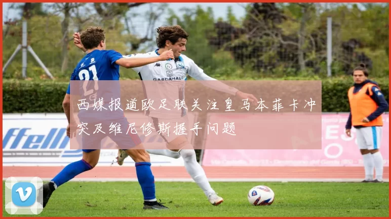 西媒报道欧足联关注皇马本菲卡冲突及维尼修斯握手问题
