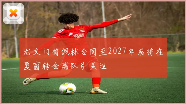 尤文门将佩林合同至2027年或将在夏窗转会离队引关注