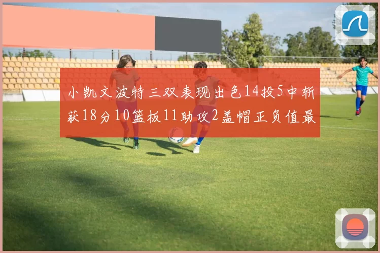 小凯文波特三双表现出色14投5中斩获18分10篮板11助攻2盖帽正负值最高