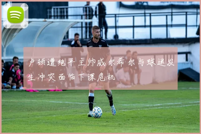 卢顿遭绝平主帅威尔希尔与球迷发生冲突面临下课危机