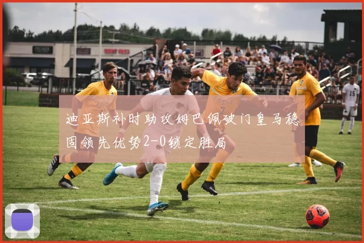 迪亚斯补时助攻姆巴佩破门皇马稳固领先优势2-0锁定胜局
