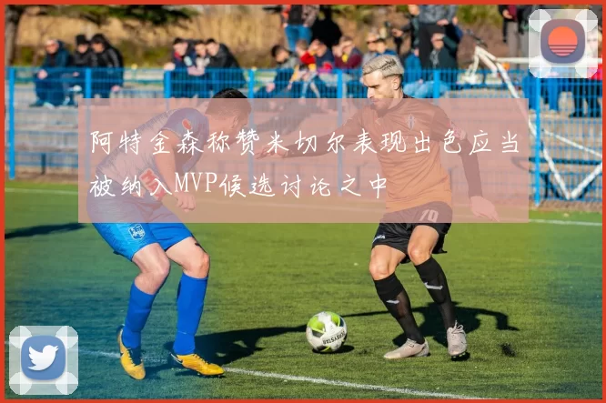 阿特金森称赞米切尔表现出色应当被纳入MVP候选讨论之中