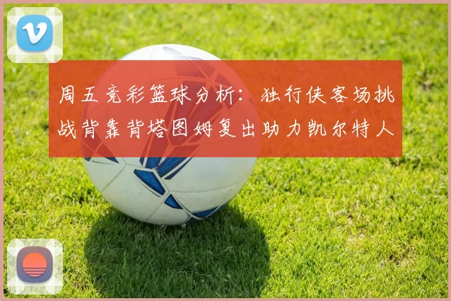 周五竞彩篮球分析：独行侠客场挑战背靠背塔图姆复出助力凯尔特人