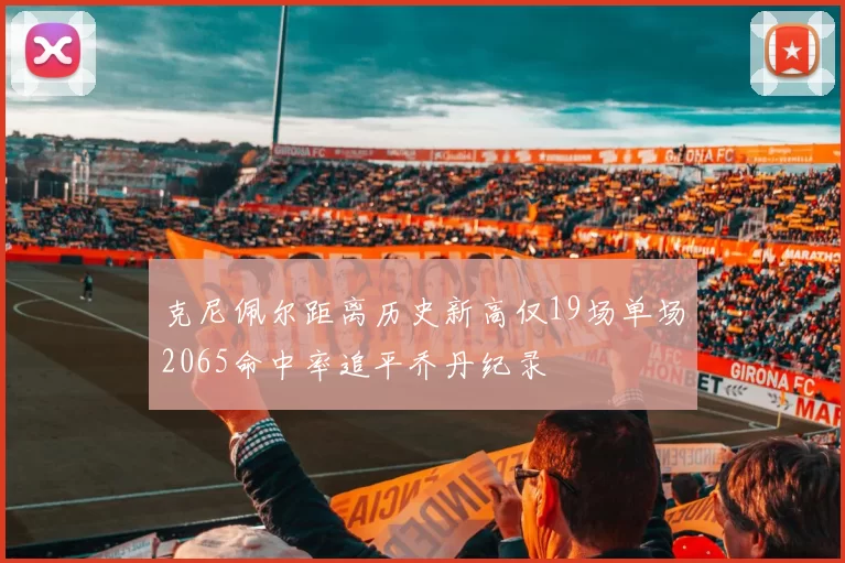 克尼佩尔距离历史新高仅19场单场2065命中率追平乔丹纪录