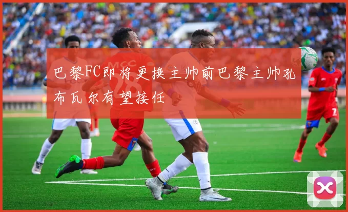 巴黎FC即将更换主帅前巴黎主帅孔布瓦尔有望接任