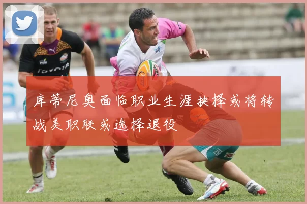 库蒂尼奥面临职业生涯抉择或将转战美职联或选择退役