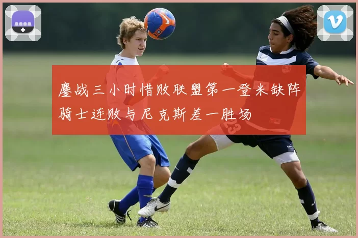 鏖战三小时惜败联盟第一登米缺阵骑士连败与尼克斯差一胜场