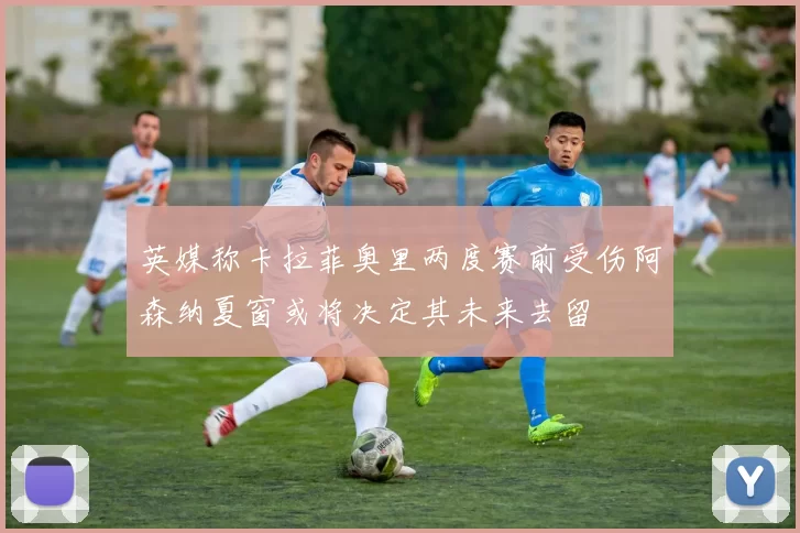 英媒称卡拉菲奥里两度赛前受伤阿森纳夏窗或将决定其未来去留